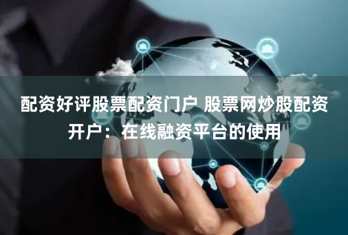 配资好评股票配资门户 股票网炒股配资开户：在线融资平台的使用