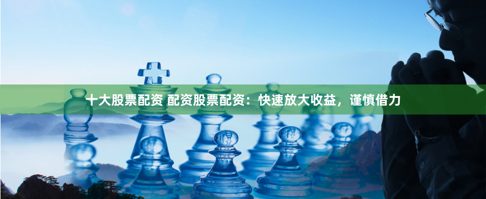 十大股票配资 配资股票配资：快速放大收益，谨慎借力